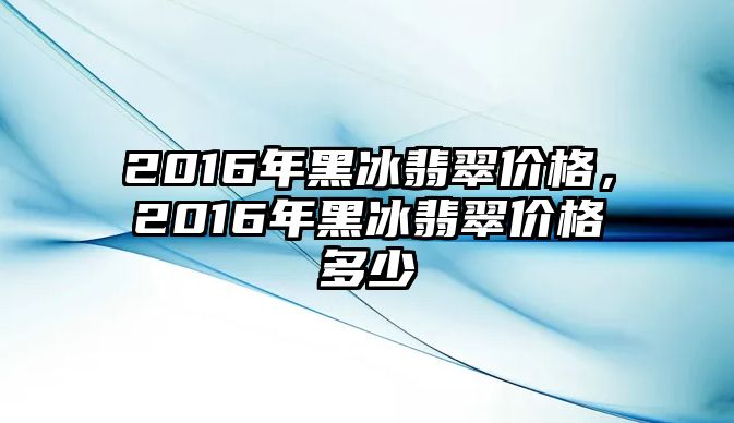 2016年黑冰翡翠價(jià)格，2016年黑冰翡翠價(jià)格多少