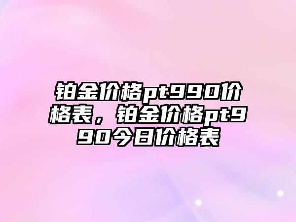 鉑金價格pt990價格表，鉑金價格pt990今日價格表