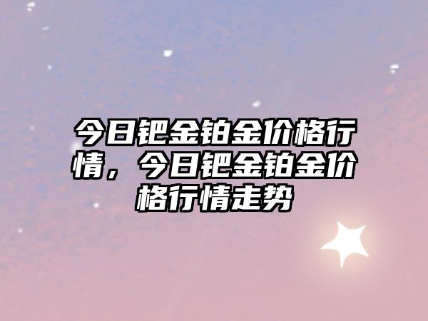 今日鈀金鉑金價格行情，今日鈀金鉑金價格行情走勢