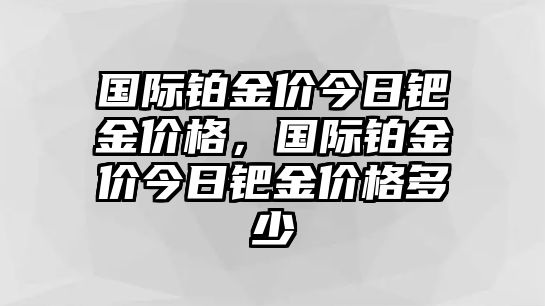 國際鉑金價今日鈀金價格，國際鉑金價今日鈀金價格多少