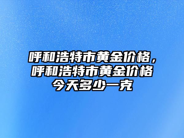 呼和浩特市黃金價(jià)格，呼和浩特市黃金價(jià)格今天多少一克