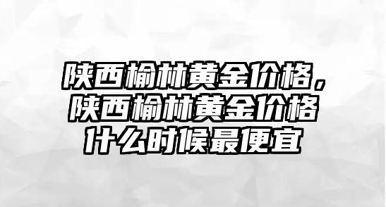 陜西榆林黃金價格，陜西榆林黃金價格什么時候最便宜