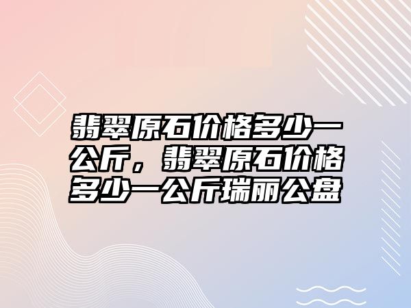 翡翠原石價格多少一公斤，翡翠原石價格多少一公斤瑞麗公盤