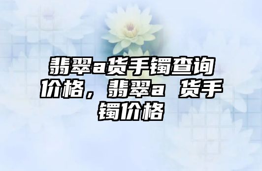 翡翠a貨手鐲查詢價格，翡翠a 貨手鐲價格