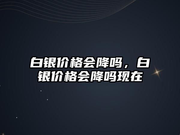 白銀價(jià)格會降嗎，白銀價(jià)格會降嗎現(xiàn)在