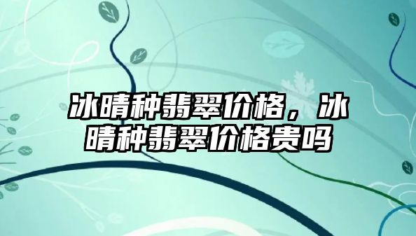 冰晴種翡翠價(jià)格，冰晴種翡翠價(jià)格貴嗎