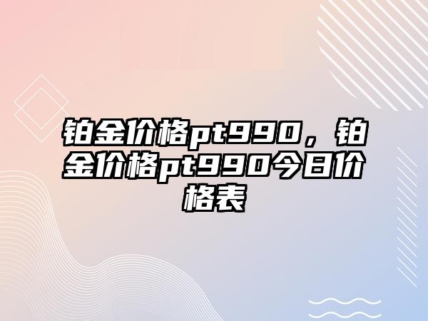 鉑金價格pt990，鉑金價格pt990今日價格表