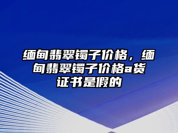 緬甸翡翠鐲子價格，緬甸翡翠鐲子價格a貨證書是假的