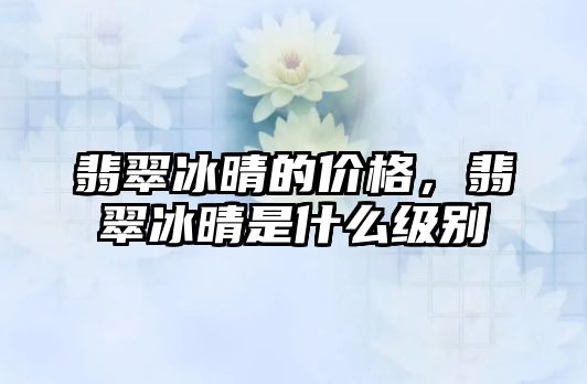 翡翠冰晴的價格，翡翠冰晴是什么級別