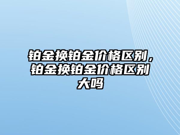 鉑金換鉑金價(jià)格區(qū)別，鉑金換鉑金價(jià)格區(qū)別大嗎