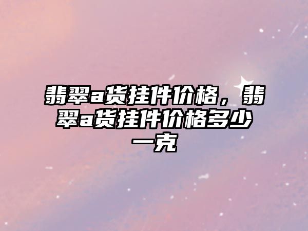 翡翠a貨掛件價格，翡翠a貨掛件價格多少一克