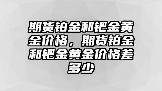 期貨鉑金和鈀金黃金價(jià)格，期貨鉑金和鈀金黃金價(jià)格差多少