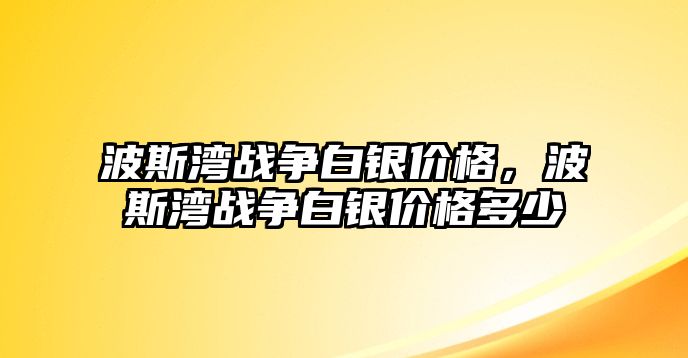 波斯灣戰(zhàn)爭白銀價格，波斯灣戰(zhàn)爭白銀價格多少