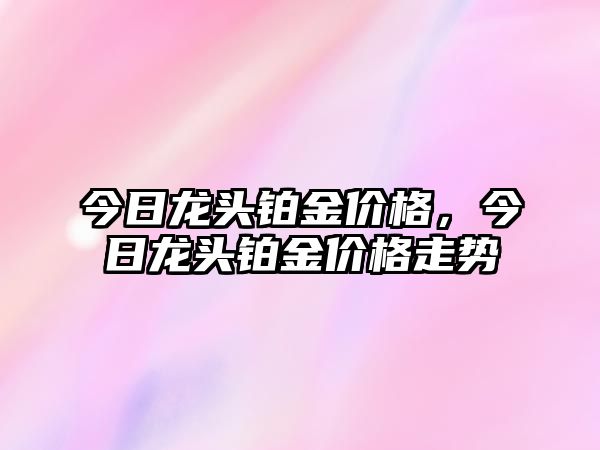 今日龍頭鉑金價(jià)格，今日龍頭鉑金價(jià)格走勢(shì)