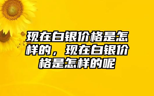 現(xiàn)在白銀價格是怎樣的，現(xiàn)在白銀價格是怎樣的呢