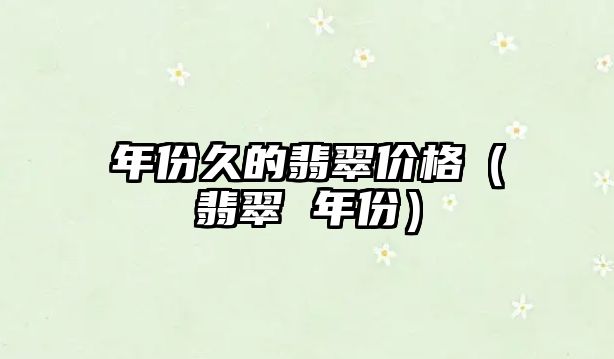 年份久的翡翠價格（翡翠 年份）