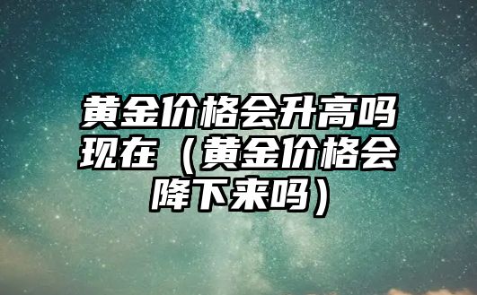 黃金價格會升高嗎現(xiàn)在（黃金價格會降下來嗎）