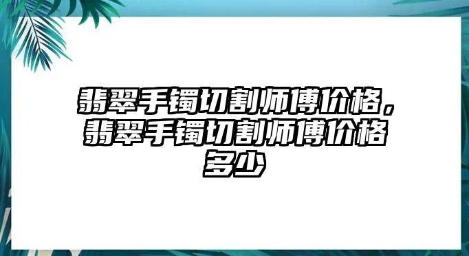 翡翠手鐲切割師傅價格，翡翠手鐲切割師傅價格多少