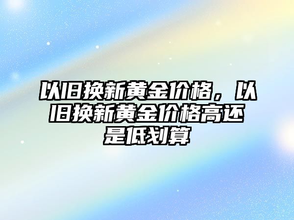 以舊換新黃金價格，以舊換新黃金價格高還是低劃算