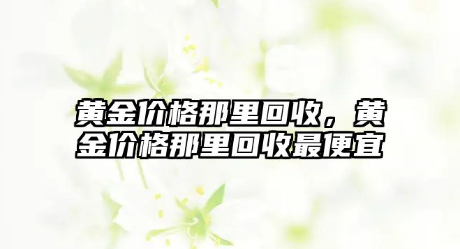 黃金價格那里回收，黃金價格那里回收最便宜