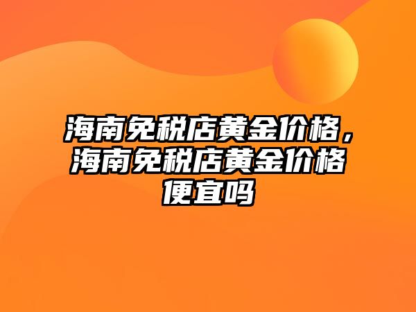 海南免稅店黃金價格，海南免稅店黃金價格便宜嗎