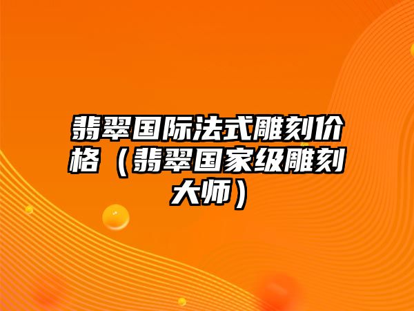 翡翠國際法式雕刻價格（翡翠國家級雕刻大師）