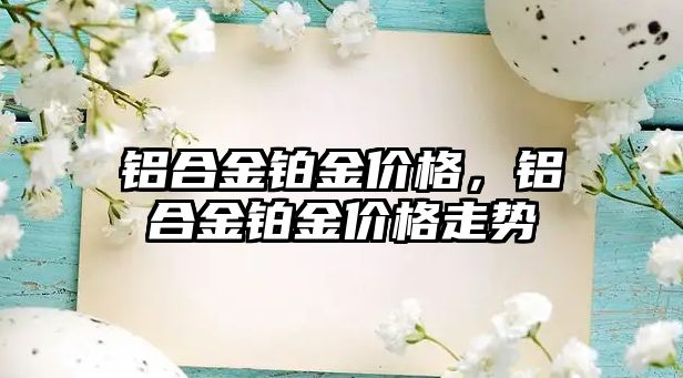 鋁合金鉑金價格，鋁合金鉑金價格走勢