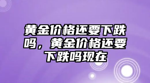 黃金價格還要下跌嗎，黃金價格還要下跌嗎現(xiàn)在