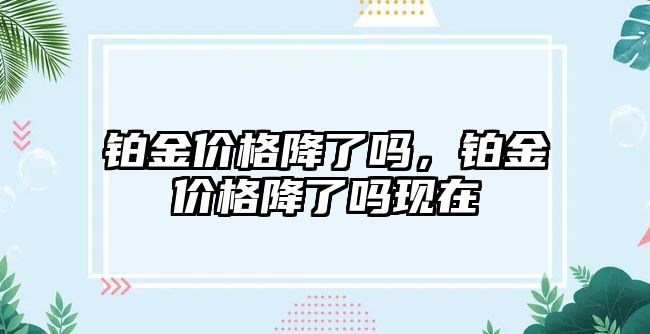 鉑金價(jià)格降了嗎，鉑金價(jià)格降了嗎現(xiàn)在