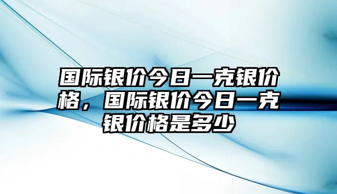 國際銀價今日一克銀價格，國際銀價今日一克銀價格是多少