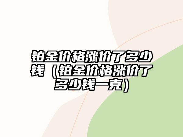 鉑金價格漲價了多少錢（鉑金價格漲價了多少錢一克）