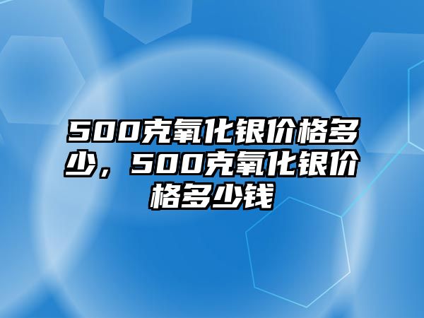 500克氧化銀價(jià)格多少，500克氧化銀價(jià)格多少錢