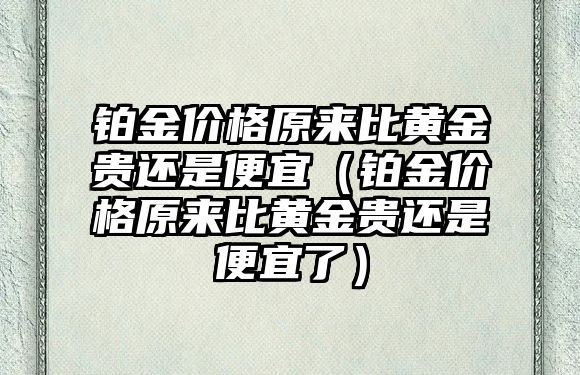 鉑金價格原來比黃金貴還是便宜（鉑金價格原來比黃金貴還是便宜了）