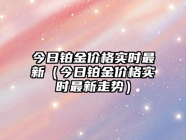 今日鉑金價(jià)格實(shí)時(shí)最新（今日鉑金價(jià)格實(shí)時(shí)最新走勢）