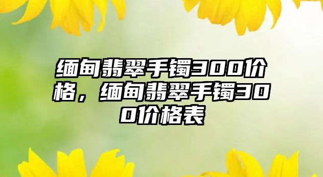 緬甸翡翠手鐲300價格，緬甸翡翠手鐲300價格表