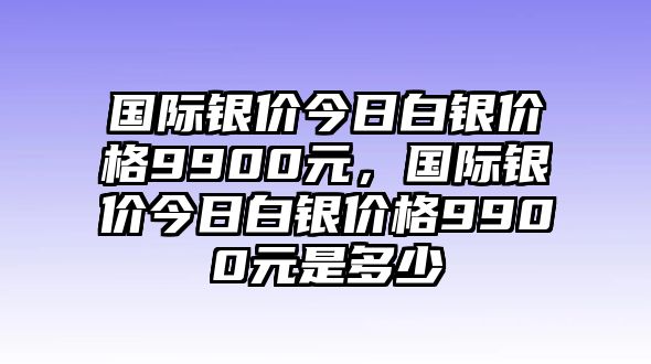 國際銀價(jià)今日白銀價(jià)格9900元，國際銀價(jià)今日白銀價(jià)格9900元是多少