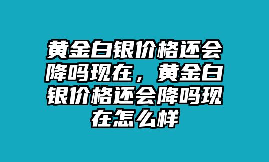 黃金白銀價(jià)格還會(huì)降嗎現(xiàn)在，黃金白銀價(jià)格還會(huì)降嗎現(xiàn)在怎么樣