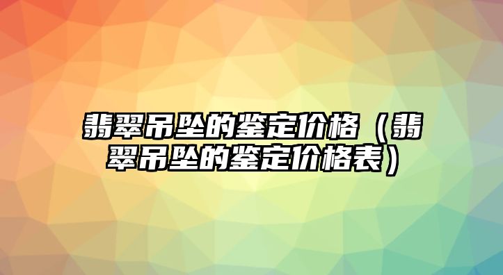 翡翠吊墜的鑒定價格（翡翠吊墜的鑒定價格表）