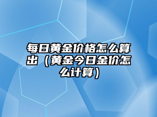 每日黃金價格怎么算出（黃金今日金價怎么計算）