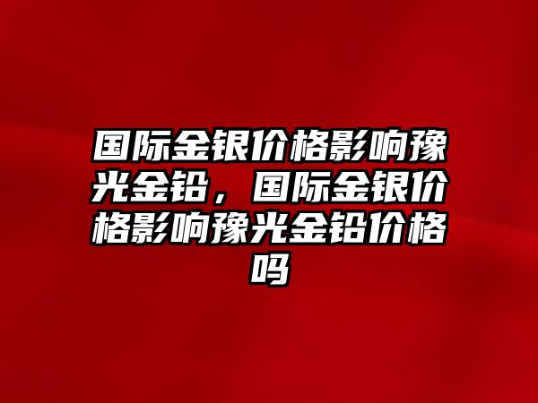 國際金銀價格影響豫光金鉛，國際金銀價格影響豫光金鉛價格嗎