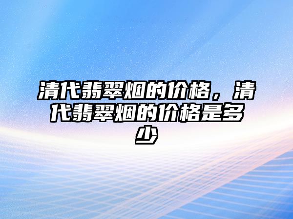 清代翡翠煙的價格，清代翡翠煙的價格是多少