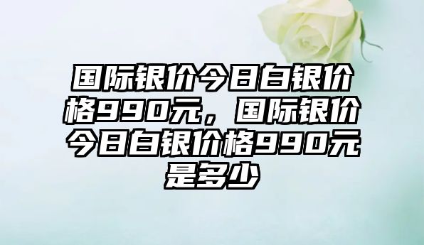 國際銀價(jià)今日白銀價(jià)格990元，國際銀價(jià)今日白銀價(jià)格990元是多少