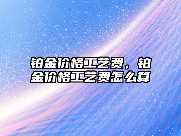 鉑金價格工藝費，鉑金價格工藝費怎么算