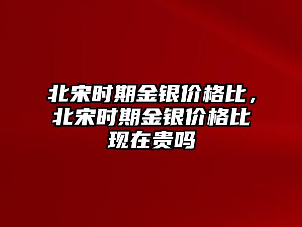 北宋時期金銀價格比，北宋時期金銀價格比現(xiàn)在貴嗎