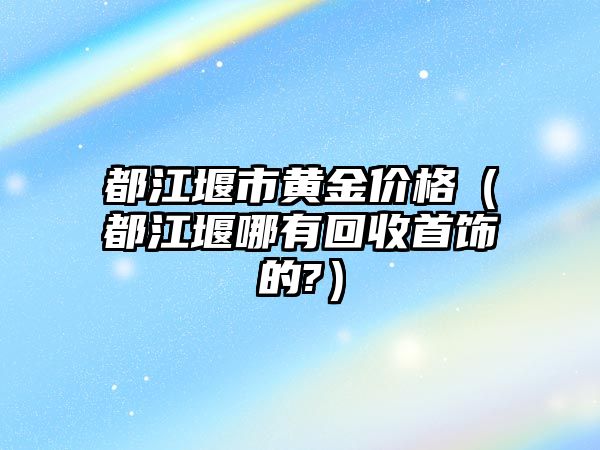 都江堰市黃金價格（都江堰哪有回收首飾的?）