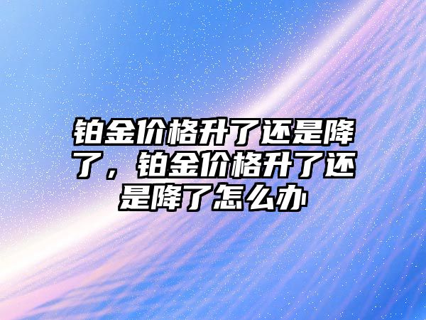 鉑金價格升了還是降了，鉑金價格升了還是降了怎么辦