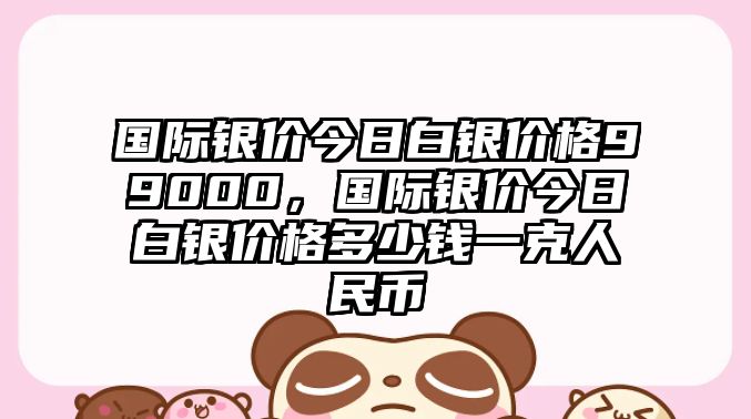 國際銀價今日白銀價格99000，國際銀價今日白銀價格多少錢一克人民幣