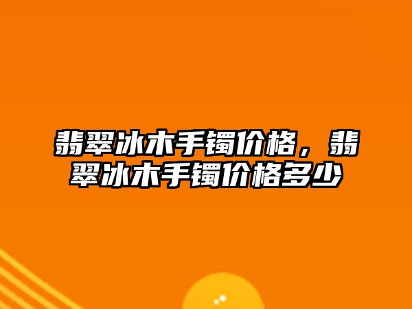 翡翠冰木手鐲價格，翡翠冰木手鐲價格多少