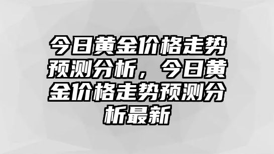 今日黃金價格走勢預測分析，今日黃金價格走勢預測分析最新