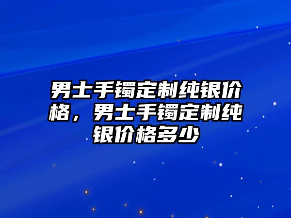 男士手鐲定制純銀價(jià)格，男士手鐲定制純銀價(jià)格多少